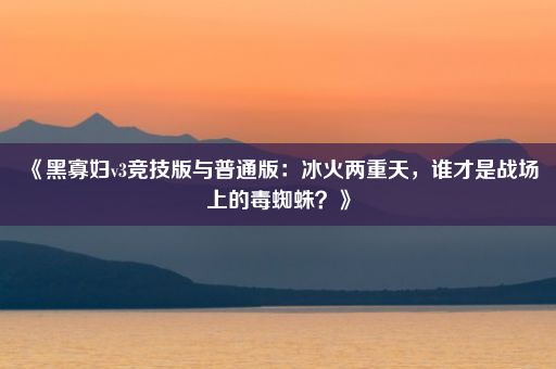 《黑寡妇v3竞技版与普通版：冰火两重天，谁才是战场上的毒蜘蛛？》