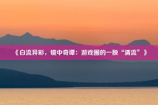 《白流异彩，镜中奇谭：游戏圈的一股“清流”》