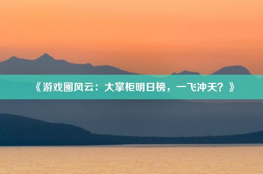 《游戏圈风云：大掌柜明日榜，一飞冲天？》