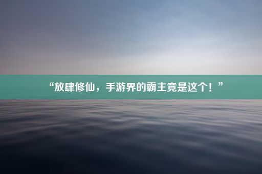 “放肆修仙，手游界的霸主竟是这个！”