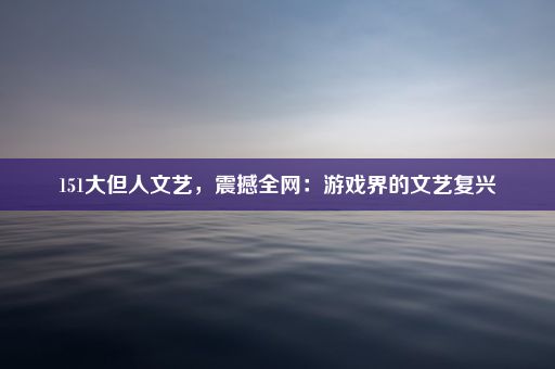 151大但人文艺，震撼全网：游戏界的文艺复兴