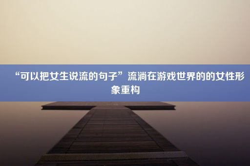 “可以把女生说流的句子”流淌在游戏世界的的女性形象重构