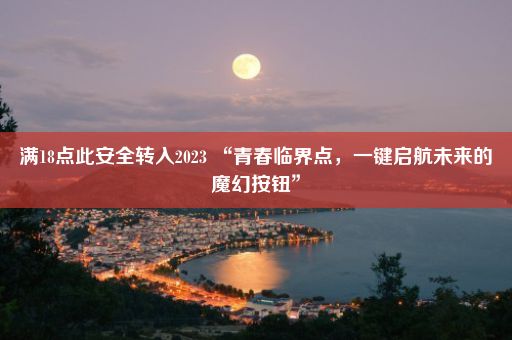 满18点此安全转入2023 “青春临界点，一键启航未来的魔幻按钮”