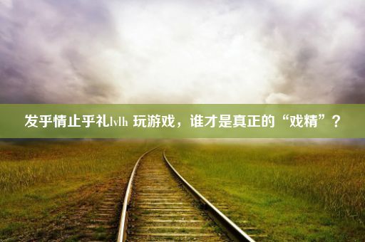 发乎情止乎礼lvlh 玩游戏，谁才是真正的“戏精”？