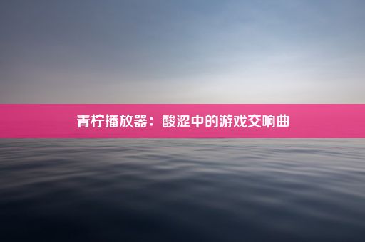 青柠播放器：酸涩中的游戏交响曲