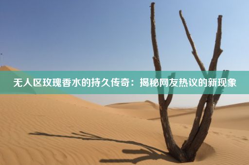 无人区玫瑰香水的持久传奇：揭秘网友热议的新现象