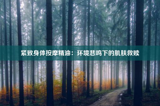 紧致身体按摩精油：环境悲鸣下的肌肤救赎