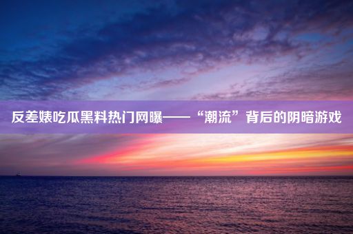 反差婊吃瓜黑料热门网曝——“潮流”背后的阴暗游戏