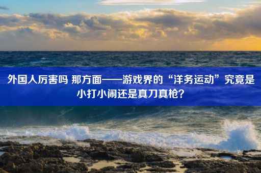 外国人厉害吗 那方面——游戏界的“洋务运动”究竟是小打小闹还是真刀真枪？